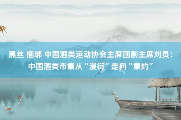 黑丝 捆绑 中国酒类运动协会主席团副主席刘员：中国酒类市集从“漫衍”走向“集约”