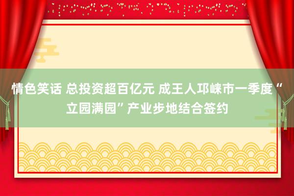 情色笑话 总投资超百亿元 成王人邛崃市一季度“立园满园”产业步地结合签约