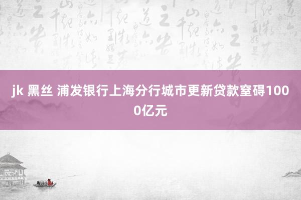 jk 黑丝 浦发银行上海分行城市更新贷款窒碍1000亿元
