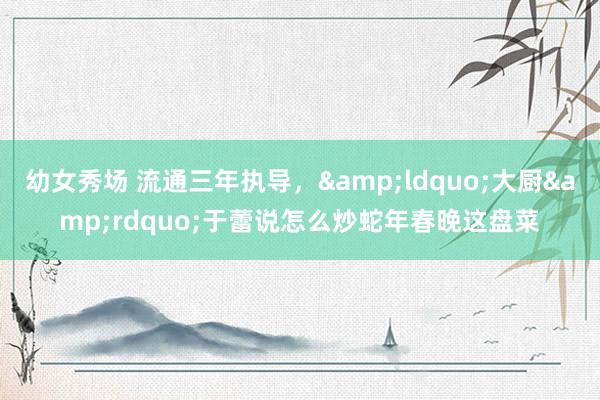 幼女秀场 流通三年执导，&ldquo;大厨&rdquo;于蕾说怎么炒蛇年春晚这盘菜