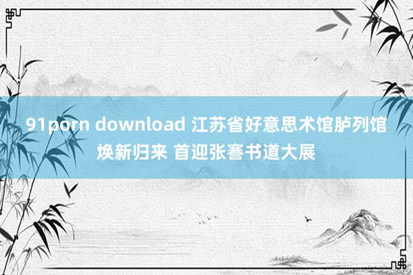 91porn download 江苏省好意思术馆胪列馆焕新归来 首迎张謇书道大展