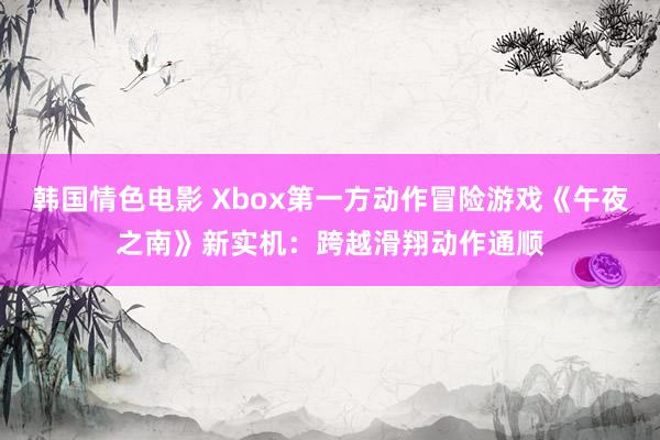 韩国情色电影 Xbox第一方动作冒险游戏《午夜之南》新实机：跨越滑翔动作通顺