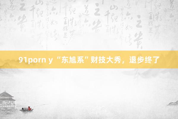 91porn y “东旭系”财技大秀，退步终了