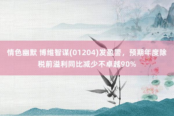 情色幽默 博维智谋(01204)发盈警，预期年度除税前溢利同比减少不卓越90%