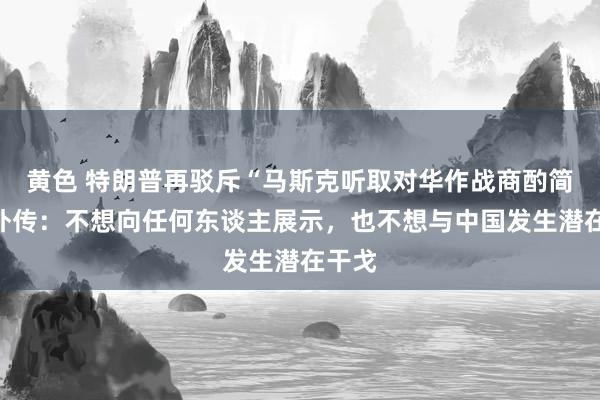 黄色 特朗普再驳斥“马斯克听取对华作战商酌简报”外传：不想向任何东谈主展示，也不想与中国发生潜在干戈