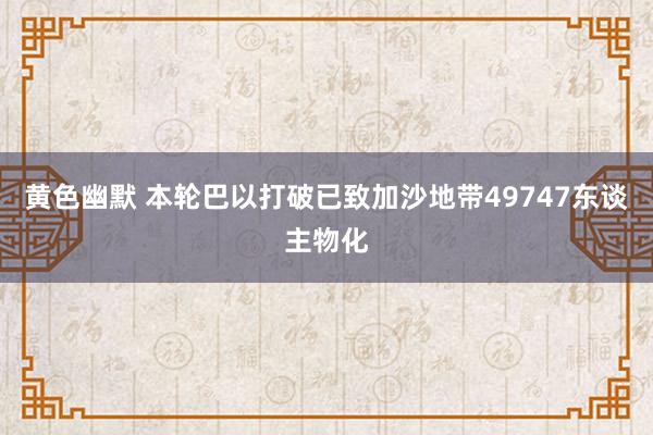 黄色幽默 本轮巴以打破已致加沙地带49747东谈主物化