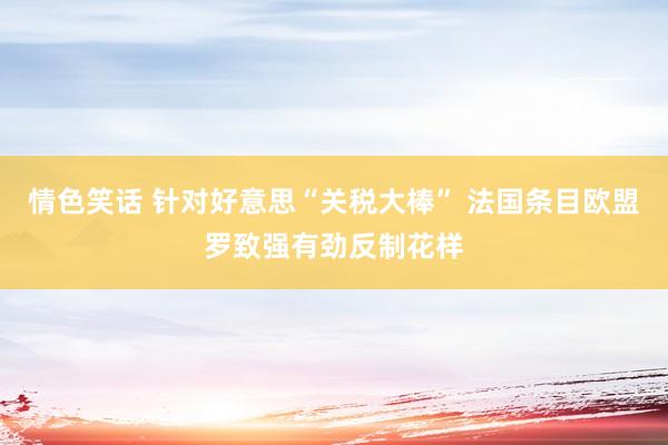 情色笑话 针对好意思“关税大棒” 法国条目欧盟罗致强有劲反制花样