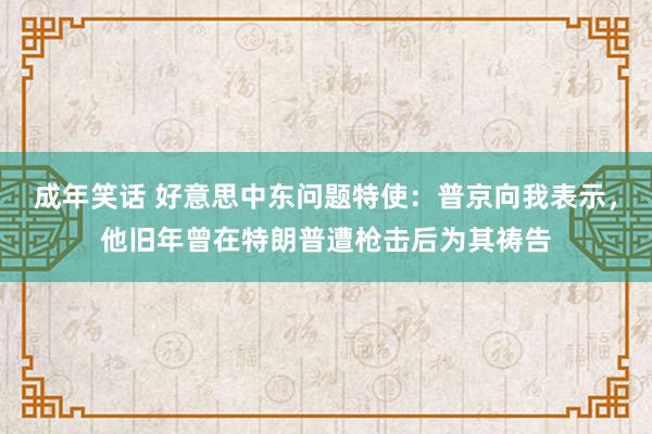 成年笑话 好意思中东问题特使：普京向我表示，他旧年曾在特朗普遭枪击后为其祷告