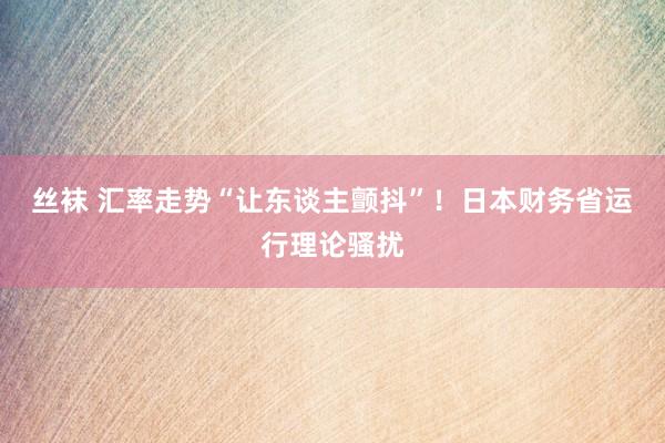 丝袜 汇率走势“让东谈主颤抖”！日本财务省运行理论骚扰