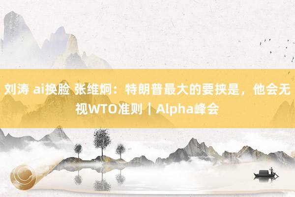 刘涛 ai换脸 张维炯：特朗普最大的要挟是，他会无视WTO准则｜Alpha峰会