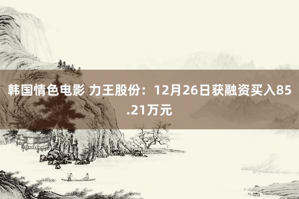 韩国情色电影 力王股份：12月26日获融资买入85.21万元