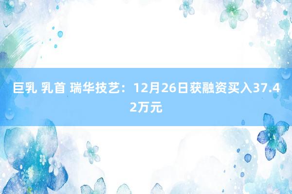 巨乳 乳首 瑞华技艺：12月26日获融资买入37.42万元