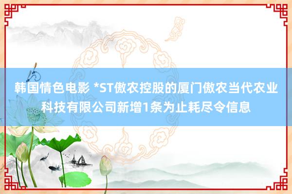 韩国情色电影 *ST傲农控股的厦门傲农当代农业科技有限公司新增1条为止耗尽令信息