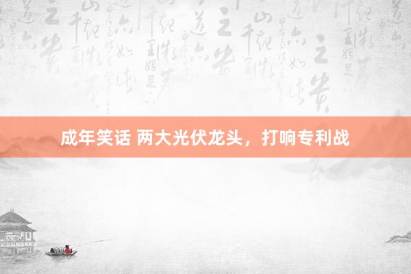 成年笑话 两大光伏龙头，打响专利战