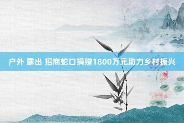 户外 露出 招商蛇口捐赠1800万元助力乡村振兴