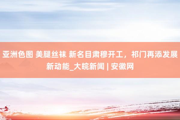 亚洲色图 美腿丝袜 新名目肃穆开工，祁门再添发展新动能_大皖新闻 | 安徽网