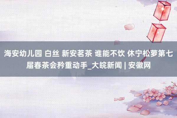 海安幼儿园 白丝 新安茗茶 谁能不饮 休宁松萝第七届春茶会矜重动手_大皖新闻 | 安徽网