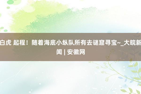 白虎 起程！随着海底小纵队所有去谜窟寻宝~_大皖新闻 | 安徽网