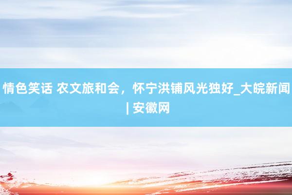 情色笑话 农文旅和会，怀宁洪铺风光独好_大皖新闻 | 安徽网