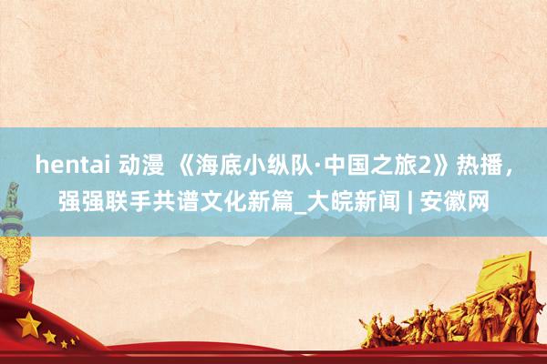 hentai 动漫 《海底小纵队·中国之旅2》热播，强强联手共谱文化新篇_大皖新闻 | 安徽网