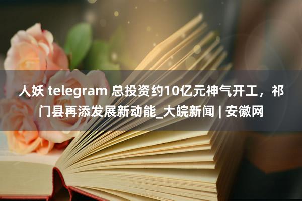 人妖 telegram 总投资约10亿元神气开工，祁门县再添发展新动能_大皖新闻 | 安徽网