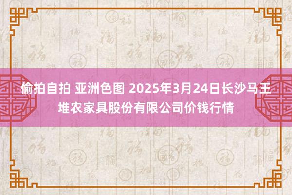 偷拍自拍 亚洲色图 2025年3月24日长沙马王堆农家具股份有限公司价钱行情