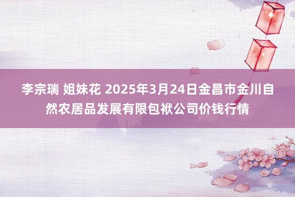 李宗瑞 姐妹花 2025年3月24日金昌市金川自然农居品发展有限包袱公司价钱行情