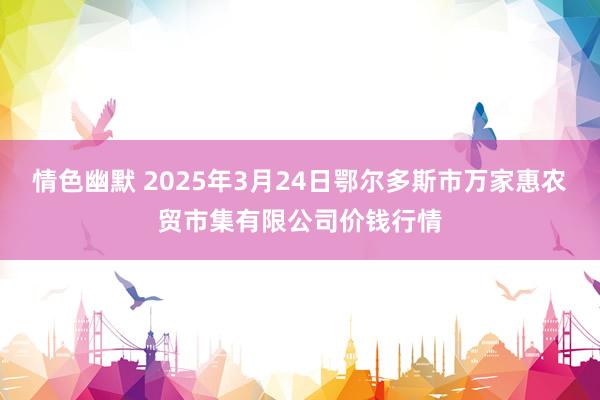 情色幽默 2025年3月24日鄂尔多斯市万家惠农贸市集有限公司价钱行情