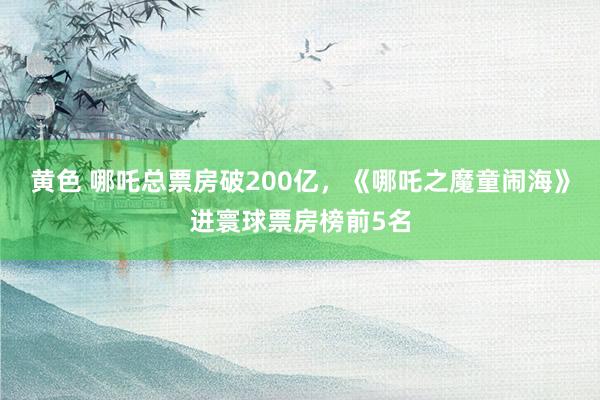 黄色 哪吒总票房破200亿，《哪吒之魔童闹海》进寰球票房榜前5名