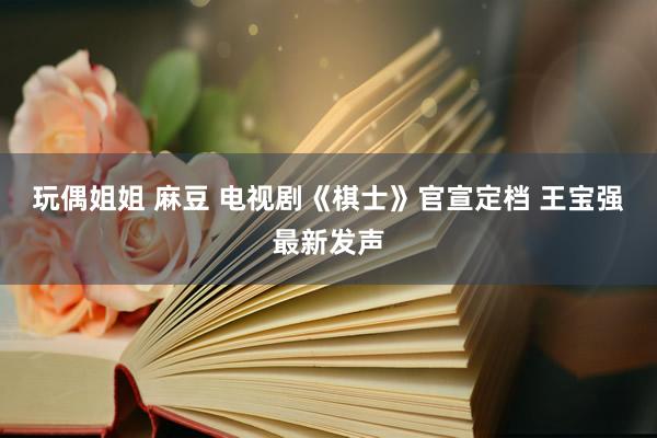 玩偶姐姐 麻豆 电视剧《棋士》官宣定档 王宝强最新发声