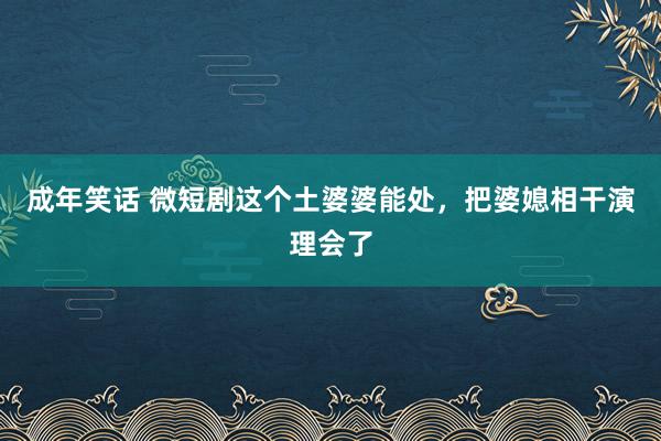 成年笑话 微短剧这个土婆婆能处，把婆媳相干演理会了