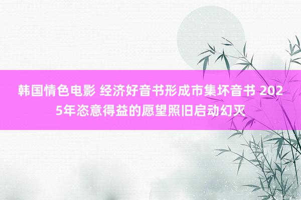 韩国情色电影 经济好音书形成市集坏音书 2025年恣意得益的愿望照旧启动幻灭