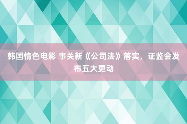 韩国情色电影 事关新《公司法》落实，证监会发布五大更动