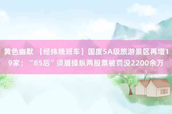 黄色幽默 【经纬晚班车】国度5A级旅游景区再增19家；“85后”须眉操纵两股票被罚没2200余万
