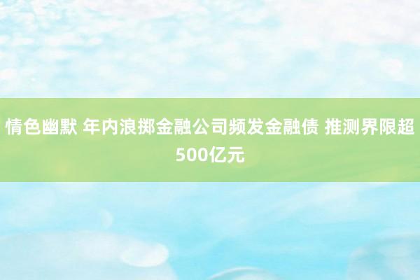 情色幽默 年内浪掷金融公司频发金融债 推测界限超500亿元