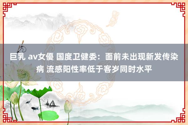 巨乳 av女優 国度卫健委：面前未出现新发传染病 流感阳性率低于客岁同时水平
