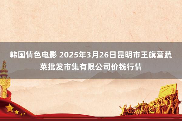 韩国情色电影 2025年3月26日昆明市王旗营蔬菜批发市集有限公司价钱行情