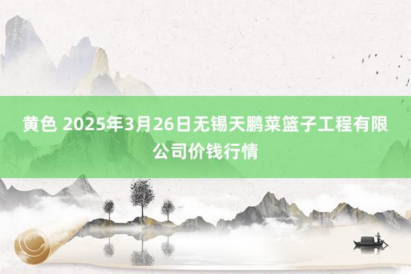 黄色 2025年3月26日无锡天鹏菜篮子工程有限公司价钱行情