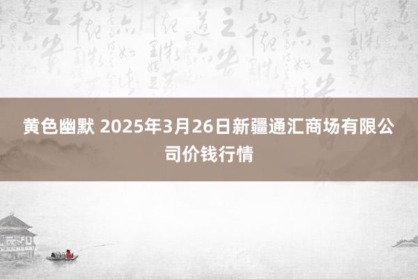 黄色幽默 2025年3月26日新疆通汇商场有限公司价钱行情