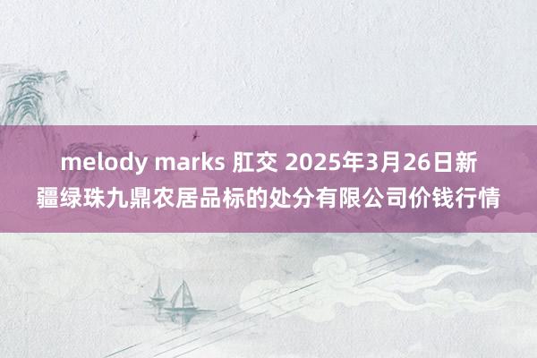 melody marks 肛交 2025年3月26日新疆绿珠九鼎农居品标的处分有限公司价钱行情