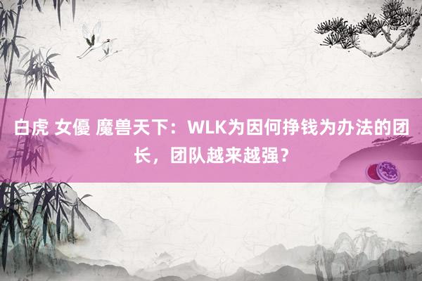 白虎 女優 魔兽天下：WLK为因何挣钱为办法的团长，团队越来越强？
