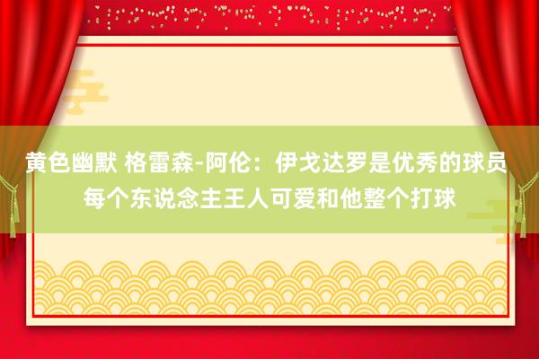 黄色幽默 格雷森-阿伦：伊戈达罗是优秀的球员 每个东说念主王人可爱和他整个打球