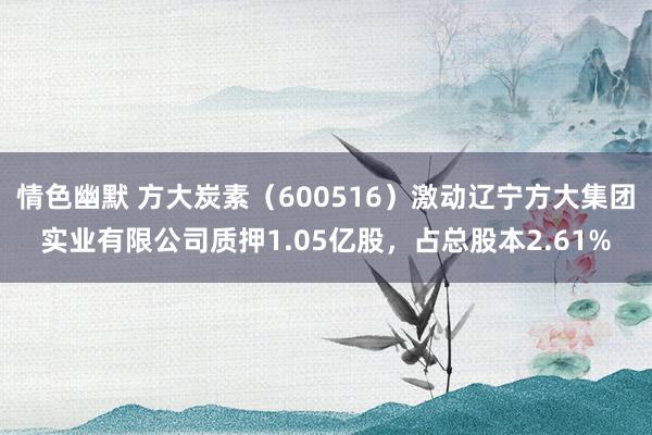 情色幽默 方大炭素（600516）激动辽宁方大集团实业有限公司质押1.05亿股，占总股本2.61%