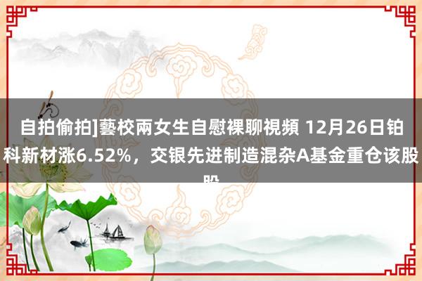 自拍偷拍]藝校兩女生自慰裸聊視頻 12月26日铂科新材涨6.52%，交银先进制造混杂A基金重仓该股