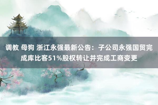 调教 母狗 浙江永强最新公告：子公司永强国贸完成库比客51%股权转让并完成工商变更