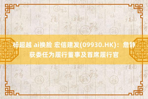 杨超越 ai换脸 宏信建发(09930.HK)：詹静获委任为履行董事及首席履行官