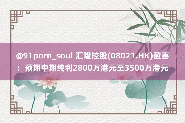 @91porn_soul 汇隆控股(08021.HK)盈喜：预期中期纯利2800万港元至3500万港元