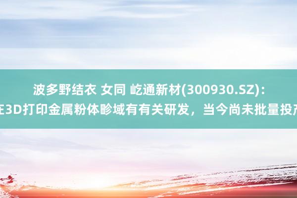 波多野结衣 女同 屹通新材(300930.SZ)：在3D打印金属粉体畛域有有关研发，当今尚未批量投产