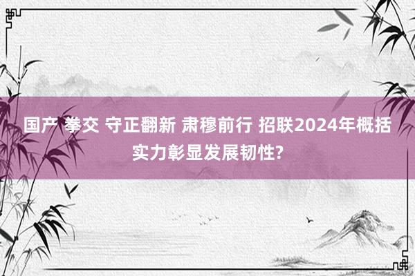 国产 拳交 守正翻新 肃穆前行 招联2024年概括实力彰显发展韧性?