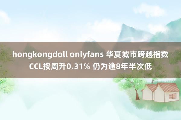 hongkongdoll onlyfans 华夏城市跨越指数CCL按周升0.31% 仍为逾8年半次低